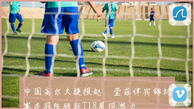 中国高尔夫捷报赵祐莹菲律宾锦标赛夺冠陈顾新T18展现潜力