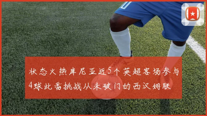 状态火热库尼亚近5个英超客场参与4球此番挑战从未破门的西汉姆联
