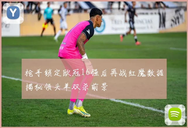 枪手锁定欧冠16强后再战红魔数据揭秘领头羊双杀前景