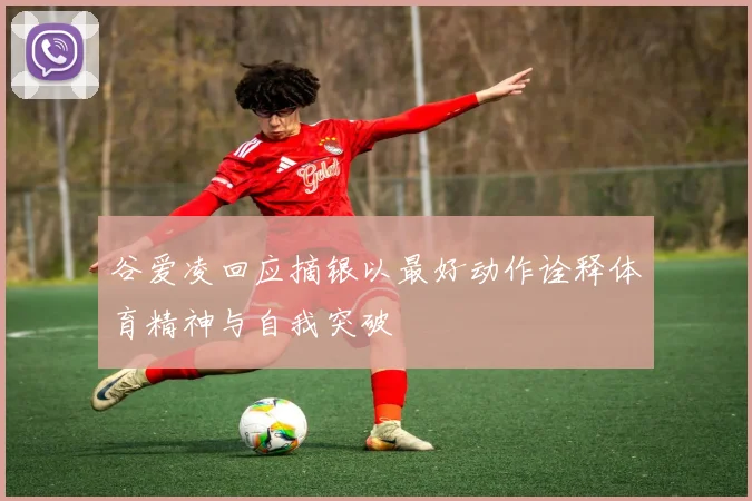 谷爱凌回应摘银以最好动作诠释体育精神与自我突破