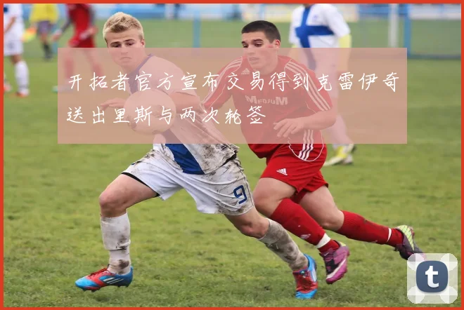 开拓者官方宣布交易得到克雷伊奇送出里斯与两次轮签