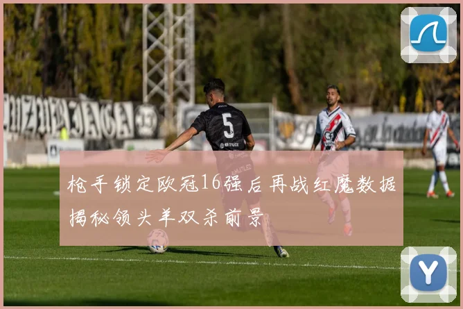 枪手锁定欧冠16强后再战红魔数据揭秘领头羊双杀前景