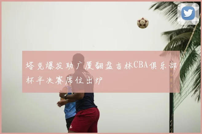 塔克爆发助广厦翻盘吉林CBA俱乐部杯半决赛席位出炉