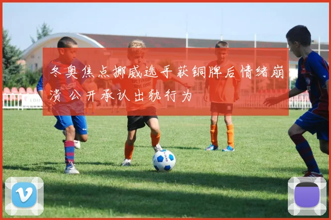 冬奥焦点挪威选手获铜牌后情绪崩溃 公开承认出轨行为