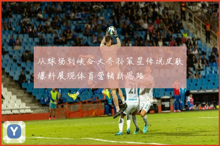 从球场到峡谷大乔孙策星传说皮肤爆料展现体育营销新思路